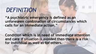 DEFINITION
“A psychiatric emergency is defined as an
unforeseen combination of circumstances which
calls for an immediate action.”
Condition which is in need of immediate attention
and care if situation is avoided then there is a risk
for individual as well as for others.
 
