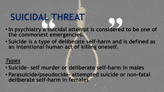 SUICIDAL THREAT
• In psychiatry a suicidal attempt is considered to be one of
the commonest emergencies.
• Suicide is a type of deliberate self-harm and is defined as
an intentional human act of killing oneself.
Types
• Suicide- self murder or deliberate self-harm in males
• Parasuicide/pseudocide- attempted suicide or non-fatal
deliberate self-harm in females
 