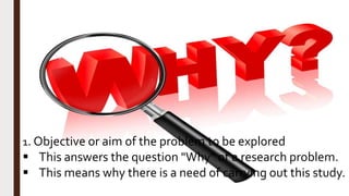 1. Objective or aim of the problem to be explored
 This answers the question "Why" of a research problem.
 This means why there is a need of carrying out this study.
 