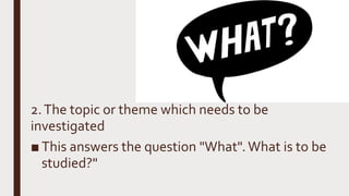 2.The topic or theme which needs to be
investigated
■ This answers the question "What".What is to be
studied?"
 