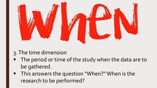 3.The time dimension
 The period or time of the study when the data are to
be gathered.
 This answers the question "When?"When is the
research to be performed?
 