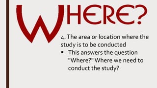 4.The area or location where the
study is to be conducted
 This answers the question
"Where?"Where we need to
conduct the study?
 