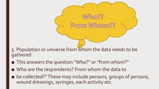 5. Population or universe from whom the data needs to be
gathered
■ This answers the question "Who?" or "from whom?"
■ Who are the respondents? From whom the data to
■ be collected?"These may include persons, groups of persons,
wound dressings, syringes, each activity etc.
 