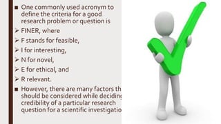 ■ One commonly used acronym to
define the criteria for a good
research problem or question is
 FINER, where
 F stands for feasible,
 I for interesting,
 N for novel,
 E for ethical, and
 R relevant.
■ However, there are many factors that
should be considered while deciding
credibility of a particular research
question for a scientific investigation.
 