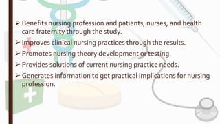 Benefits nursing profession and patients, nurses, and health
care fraternity through the study.
Improves clinical nursing practices through the results.
Promotes nursing theory development or testing.
Provides solutions of current nursing practice needs.
Generates information to get practical implications for nursing
profession.
 
