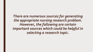 There are numerous sources for generating
the appropriate nursing research problem.
However, the following are certain
important sources which could be helpful in
selecting a research topic.
 