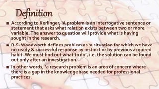 Definition
■ According to Kerlinger, ‘A problem is an interrogative sentence or
statement that asks what relation exists between two or more
variable.The answer to question will provide what is having
sought in the research.
■ R.S. Woodworth defines problem as ‘a situation for which we have
no ready & successful response by instinct or by previous acquired
habit. We must find out what to do’, i.e. the solution can be found
out only after an investigation.
■ In other words, ‘a research problem is an area of concern where
there is a gap in the knowledge base needed for professional
practices.
 