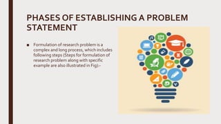 PHASES OF ESTABLISHING A PROBLEM
STATEMENT
■ Formulation of research problem is a
complex and long process, which includes
following steps (Steps for formulation of
research problem along with specific
example are also illustrated in Fig):-
 