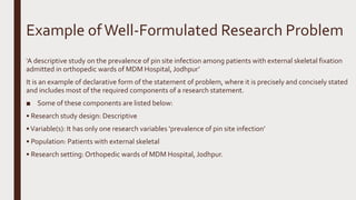 Example ofWell-Formulated Research Problem
‘A descriptive study on the prevalence of pin site infection among patients with external skeletal fixation
admitted in orthopedic wards of MDM Hospital, Jodhpur’
It is an example of declarative form of the statement of problem, where it is precisely and concisely stated
and includes most of the required components of a research statement.
■ Some of these components are listed below:
• Research study design: Descriptive
•Variable(s): It has only one research variables ‘prevalence of pin site infection’
• Population: Patients with external skeletal
• Research setting: Orthopedic wards of MDM Hospital, Jodhpur.
 