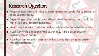 Research Question
■ Research questions are those that the researcher would like to answer or
address in the study.
■ Depending on the complexity and breadth of the study, there could be
more than one research questions.
■ Identifying a research question will provide greater focus to the research.
■ It will clarify the direction of the search may it be a descriptive or
experimental in nature.
■ A well-written research question will also shed light on appropriate
research methods.
 