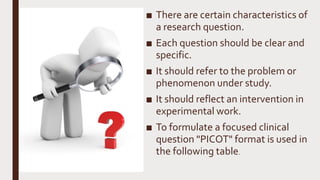 ■ There are certain characteristics of
a research question.
■ Each question should be clear and
specific.
■ It should refer to the problem or
phenomenon under study.
■ It should reflect an intervention in
experimental work.
■ To formulate a focused clinical
question "PICOT" format is used in
the following table.
 