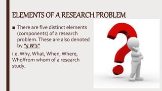 ELEMENTS OF A RESEARCH PROBLEM
■ There are five distinct elements
(components) of a research
problem.These are also denoted
by "5W’s"
i.e.Why,What,When,Where,
Who/from whom of a research
study.
 