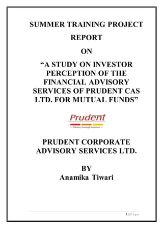 1 | P a g e
SUMMER TRAINING PROJECT
REPORT
ON
“A STUDY ON INVESTOR
PERCEPTION OF THE
FINANCIAL ADVISORY
SERVICES OF PRUDENT CAS
LTD. FOR MUTUAL FUNDS”
PRUDENT CORPORATE
ADVISORY SERVICES LTD.
BY
Anamika Tiwari
 