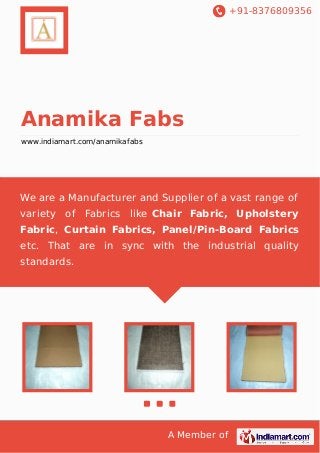 +91-8376809356

Anamika Fabs
www.indiamart.com/anamikafabs

We are a Manufacturer and Supplier of a vast range of
variety of

Fabrics like Chair Fabric, Upholstery

Fabric, Curtain Fabrics, Panel/Pin-Board Fabrics
etc. That are in sync with the industrial quality
standards.

A Member of

 