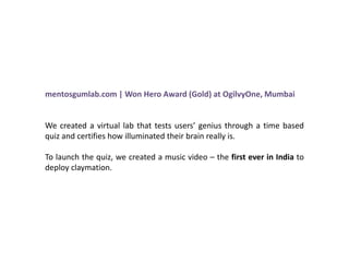 mentosgumlab.com | Won Hero Award (Gold) at OgilvyOne, Mumbai


We created a virtual lab that tests users’ genius through a time based
quiz and certifies how illuminated their brain really is.

To launch the quiz, we created a music video – the first ever in India to
deploy claymation.
 