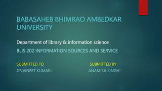 BABASAHEB BHIMRAO AMBEDKAR
UNIVERSITY
Department of library & information science
BLIS 202 INFORMATION SOURCES AND SERVICE
SUBMITTED TO SUBMITTED BY
DR.VINEET KUMAR ANAMIKA SINGH
 