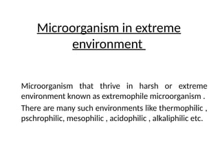 Microorganism in extreme
environment
Microorganism that thrive in harsh or extreme
environment known as extremophile microorganism .
There are many such environments like thermophilic ,
pschrophilic, mesophilic , acidophilic , alkaliphilic etc.
 