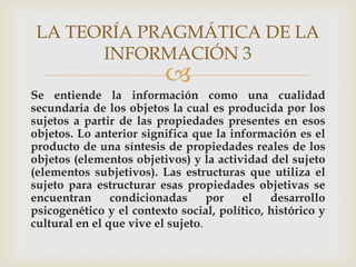 LA TEORÍA PRAGMÁTICA DE LA
       INFORMACIÓN 3
                         
Se entiende la información como una cualidad
secundaria de los objetos la cual es producida por los
sujetos a partir de las propiedades presentes en esos
objetos. Lo anterior significa que la información es el
producto de una síntesis de propiedades reales de los
objetos (elementos objetivos) y la actividad del sujeto
(elementos subjetivos). Las estructuras que utiliza el
sujeto para estructurar esas propiedades objetivas se
encuentran      condicionadas      por  el    desarrollo
psicogenético y el contexto social, político, histórico y
cultural en el que vive el sujeto.
 