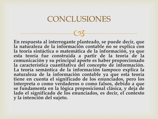CONCLUSIONES
                           
En respuesta al interrogante planteado, se puede decir, que
la naturaleza de la información contable no se explica con
la teoría sintáctica o matemática de la información, ya que
esta teoría fue construida a partir de la teoría de la
comunicación y su principal aporte es haber proporcionado
la característica cuantitativa del concepto de información.
La teoría semántica de la información tampoco explica la
naturaleza de la información contable ya que esta teoría
tiene en cuenta el significado de los enunciados, pero los
interpreta o como verdaderos o como falsos, debido a que
se fundamenta en la lógica proposicional clásica, y deja de
lado el significado de los enunciados, es decir, el contexto
y la intención del sujeto.
 