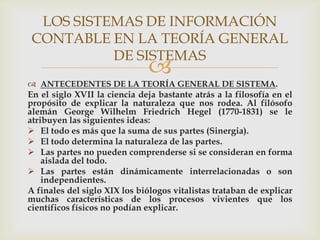LOS SISTEMAS DE INFORMACIÓN
CONTABLE EN LA TEORÍA GENERAL
          DE SISTEMAS
                              
 ANTECEDENTES DE LA TEORÍA GENERAL DE SISTEMA.
En el siglo XVII la ciencia deja bastante atrás a la filosofía en el
propósito de explicar la naturaleza que nos rodea. Al filósofo
alemán George Wilhelm Friedrich Hegel (1770-1831) se le
atribuyen las siguientes ideas:
 El todo es más que la suma de sus partes (Sinergia).
 El todo determina la naturaleza de las partes.
 Las partes no pueden comprenderse si se consideran en forma
    aislada del todo.
 Las partes están dinámicamente interrelacionadas o son
    independientes.
A finales del siglo XIX los biólogos vitalistas trataban de explicar
muchas características de los procesos vivientes que los
científicos físicos no podían explicar.
 