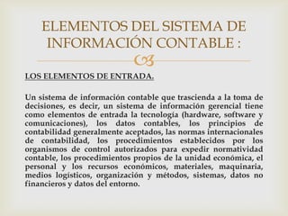 ELEMENTOS DEL SISTEMA DE
     INFORMACIÓN CONTABLE :
                            
LOS ELEMENTOS DE ENTRADA.

Un sistema de información contable que trascienda a la toma de
decisiones, es decir, un sistema de información gerencial tiene
como elementos de entrada la tecnología (hardware, software y
comunicaciones), los datos contables, los principios de
contabilidad generalmente aceptados, las normas internacionales
de contabilidad, los procedimientos establecidos por los
organismos de control autorizados para expedir normatividad
contable, los procedimientos propios de la unidad económica, el
personal y los recursos económicos, materiales, maquinaria,
medios logísticos, organización y métodos, sistemas, datos no
financieros y datos del entorno.
 