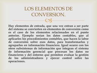 LOS ELEMENTOS DE
             CONVERSION.
                          
Hay elementos de entrada, que una vez entran a ser parte
del sistema se convierten en elementos de conversión como
es el caso de los elementos relacionados en el punto
anterior. Ejemplo serían los datos contables, que al
aplicarles los procedimientos contables, que hacen la labor
de conversión sobre esos datos, para transformarlos y
agruparlos en información financiera. Igual ocurre con los
otros subsistemas de información que integran el sistema
de información gerencial que procesan los datos no
financieros y del entorno que permiten evaluar la gestión
de los administradores y ejercer control sobre las
operaciones.
 