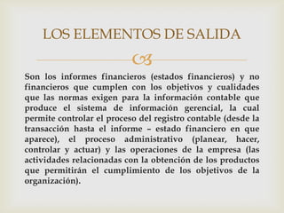 LOS ELEMENTOS DE SALIDA
                           
Son los informes financieros (estados financieros) y no
financieros que cumplen con los objetivos y cualidades
que las normas exigen para la información contable que
produce el sistema de información gerencial, la cual
permite controlar el proceso del registro contable (desde la
transacción hasta el informe – estado financiero en que
aparece), el proceso administrativo (planear, hacer,
controlar y actuar) y las operaciones de la empresa (las
actividades relacionadas con la obtención de los productos
que permitirán el cumplimiento de los objetivos de la
organización).
 