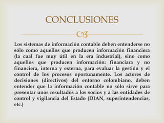 CONCLUSIONES
                          
Los sistemas de información contable deben entenderse no
sólo como aquellos que producen información financiera
(la cual fue muy útil en la era industrial), sino como
aquellos que producen información: financiara y no
financiera, interna y externa, para evaluar la gestión y el
control de los procesos oportunamente. Los actores de
decisiones (directivos) del entorno colombiano, deben
entender que la información contable no sólo sirve para
presentar unos resultados a los socios y a las entidades de
control y vigilancia del Estado (DIAN, superintendencias,
etc.)
 