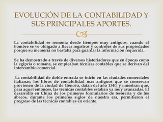 EVOLUCIÓN DE LA CONTABILIDAD Y
   SUS PRINCIPALES APORTES.
                                
La contabilidad se remonta desde tiempos muy antiguos, cuando el
hombre se ve obligado a llevar registros y controles de sus propiedades
porque su memoria no bastaba para guardar la información requerida.

Se ha demostrado a través de diversos historiadores que en épocas como
la egipcia o romana, se empleaban técnicas contables que se derivan del
intercambio comercial.

 La contabilidad de doble entrada se inicio en las ciudades comerciales
italianas; los libros de contabilidad mas antiguos que se conservan
provienen de la ciudad de Génova, datan del año 1340, y muestran que,
para aquel entonces, las técnicas contables estaban ya muy avanzadas. El
desarrollo en China de los primeros formularios de tesorería y de los
ábacos, durante los primeros siglos de nuestra era, permitieron el
progreso de las técnicas contables en oriente.
 