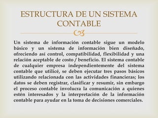 ESTRUCTURA DE UN SISTEMA
          CONTABLE
                           
Un sistema de información contable sigue un modelo
básico y un sistema de información bien diseñado,
ofreciendo así control, compatibilidad, flexibilidad y una
relación aceptable de costo / beneficio. El sistema contable
de cualquier empresa independientemente del sistema
contable que utilicé, se deben ejecutar tres pasos básicos
utilizando relacionada con las actividades financieras; los
datos se deben registrar, clasificar y resumir, sin embargo
el proceso contable involucra la comunicación a quienes
estén interesados y la interpretación de la información
contable para ayudar en la toma de decisiones comerciales.
 