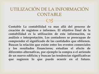 UTILIZACIÓN DE LA INFORMACIÓN
           CONTABLE
                           
Contable La contabilidad va mas allá del proceso de
creación de registros e informes. El objetivo final de la
contabilidad es la utilización de esta información, su
análisis e interpretación. Los contadores se preocupan de
comprender el significado de las cantidades que obtienen.
Buscan la relación que existe entre los eventos comerciales
y los resultados financieros; estudian el efecto de
diferentes alternativas, por ejemplo la compra o el arriendo
de un nuevo edificio; y buscan las tendencias significativas
que sugieren lo que puede ocurrir en el futuro.
 