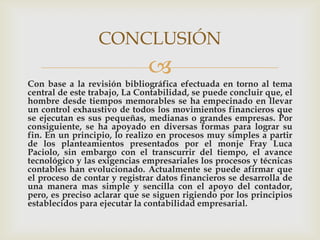 CONCLUSIÓN
                              
Con base a la revisión bibliográfica efectuada en torno al tema
central de este trabajo, La Contabilidad, se puede concluir que, el
hombre desde tiempos memorables se ha empecinado en llevar
un control exhaustivo de todos los movimientos financieros que
se ejecutan es sus pequeñas, medianas o grandes empresas. Por
consiguiente, se ha apoyado en diversas formas para lograr su
fin. En un principio, lo realizo en procesos muy simples a partir
de los planteamientos presentados por el monje Fray Luca
Paciolo, sin embargo con el transcurrir del tiempo, el avance
tecnológico y las exigencias empresariales los procesos y técnicas
contables han evolucionado. Actualmente se puede afirmar que
el proceso de contar y registrar datos financieros se desarrolla de
una manera mas simple y sencilla con el apoyo del contador,
pero, es preciso aclarar que se siguen rigiendo por los principios
establecidos para ejecutar la contabilidad empresarial.
 