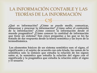 LA INFORMACIÓN CONTABLE Y LAS
  TEORÍAS DE LA INFORMACIÓN
                               
¿Qué es información? ¿Cómo se puede medir, comunicar,
almacenar y procesar la información? ¿Cómo saber el contenido
de la información? ¿Cómo conocer la información desde el
mundo pragmático? ¿Cómo conocer la cantidad de información
que tiene un sistema? Son cinco preguntas a las que se les ha
tratado de dar respuesta desde la teoría semiótica y las leyes de la
termodinámica.

 Los elementos básicos de un sistema semiótico son: el signo, el
significante y el sujeto; de acuerdo con esta triada, las ramas de la
semiótica son: la sintaxis que estudia la relación de los signos
entre sí, la semántica que estudia la relación del signo con el
significado y la pragmática que estudia la relación entre el signo
y el usuario.
 
