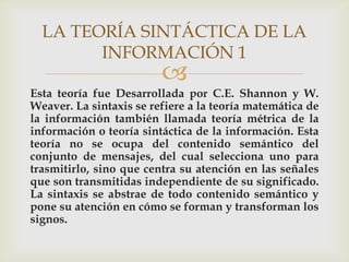 LA TEORÍA SINTÁCTICA DE LA
        INFORMACIÓN 1
                         
Esta teoría fue Desarrollada por C.E. Shannon y W.
Weaver. La sintaxis se refiere a la teoría matemática de
la información también llamada teoría métrica de la
información o teoría sintáctica de la información. Esta
teoría no se ocupa del contenido semántico del
conjunto de mensajes, del cual selecciona uno para
trasmitirlo, sino que centra su atención en las señales
que son transmitidas independiente de su significado.
La sintaxis se abstrae de todo contenido semántico y
pone su atención en cómo se forman y transforman los
signos.
 