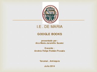 
I.E . DE MARIA
GOOGLE BOOKS
presentado por :
Ana María Jaramillo Suarez
Docente :
Andrés Felipe Roldán Posada
Yarumal , Antioquia
Julio 2014
 