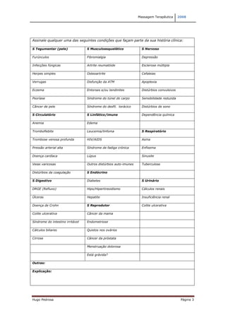 Massagem Terapêutica       2008




Assinale qualquer uma das seguintes condições que façam parte da sua história clínica:

S Tegumentar (pele)               S Musculoesquelético              S Nervoso

Furúnculos                        Fibromialgia                      Depressão

Infecções fúngicas                Artrite reumatóide                Esclerose múltipla

Herpes simples                    Osteoartrite                      Cefaleias

Verrugas                          Disfunção da ATM                  Apoplexia

Eczema                            Entorses e/ou tendinites          Distúrbios convulsivos

Psoríase                          Síndrome do túnel do carpo        Sensibilidade reduzida

Câncer de pele                    Síndrome do desfil. torácico      Distúrbios de sono

S Circulatório                    S Linfático/imune                 Dependência química

Anemia                            Edema

Tromboflebite                     Leucemia/linfoma                  S Respiratório

Trombose venosa profunda          HIV/AIDS                          Asma

Pressão arterial alta             Síndrome de fadiga crónica        Enfisema

Doença cardíaca                   Lúpus                             Sinusite

Veias varicosas                   Outros distúrbios auto-imunes     Tuberculose

Distúrbios da coagulação          S Endócrino

S Digestivo                       Diabetes                          S Urinário

DRGE (Refluxo)                    Hipo/Hipertireoidismo             Cálculos renais

Úlceras                           Hepatite                          Insuficiência renal

Doença de Crohn                   S Reprodutor                      Colite ulcerativa

Colite ulcerativa                 Câncer da mama

Síndrome do intestino irritável   Endometriose

Cálculos biliares                 Quistos nos ovários

Cirrose                           Câncer da próstata

                                  Menstruação dolorosa

                                  Está grávida?

Outras:

Explicação:




Hugo Pedrosa                                                                                  Página 3
 