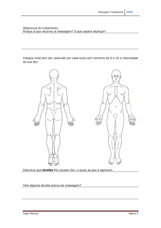 Massagem Terapêutica   2008




Objectivos do tratamento:
Porque é que recorreu à massagem? O que espera alcançar?




Indique onde tem dor (assinale em cada local com números de 0 a 10 a intensidade
da sua dor:




Descreva que tarefas lhe causam dor, e quais as que a agravam.




Tem alguma dúvida acerca da massagem?




Hugo Pedrosa                                                                Página 4
 