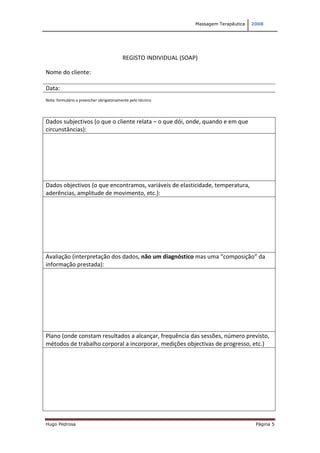 Massagem Terapêutica   2008




                                          REGISTO INDIVIDUAL (SOAP)

Nome do cliente:

Data:
Nota: formulário a preencher obrigatoriamente pelo técnico




Dados subjectivos (o que o cliente relata – o que dói, onde, quando e em que
circunstâncias):




Dados objectivos (o que encontramos, variáveis de elasticidade, temperatura,
aderências, amplitude de movimento, etc.):




Avaliação (interpretação dos dados, não um diagnóstico mas uma “composição” da
informação prestada):




Plano (onde constam resultados a alcançar, frequência das sessões, número previsto,
métodos de trabalho corporal a incorporar, medições objectivas de progresso, etc.)




Hugo Pedrosa                                                                              Página 5
 