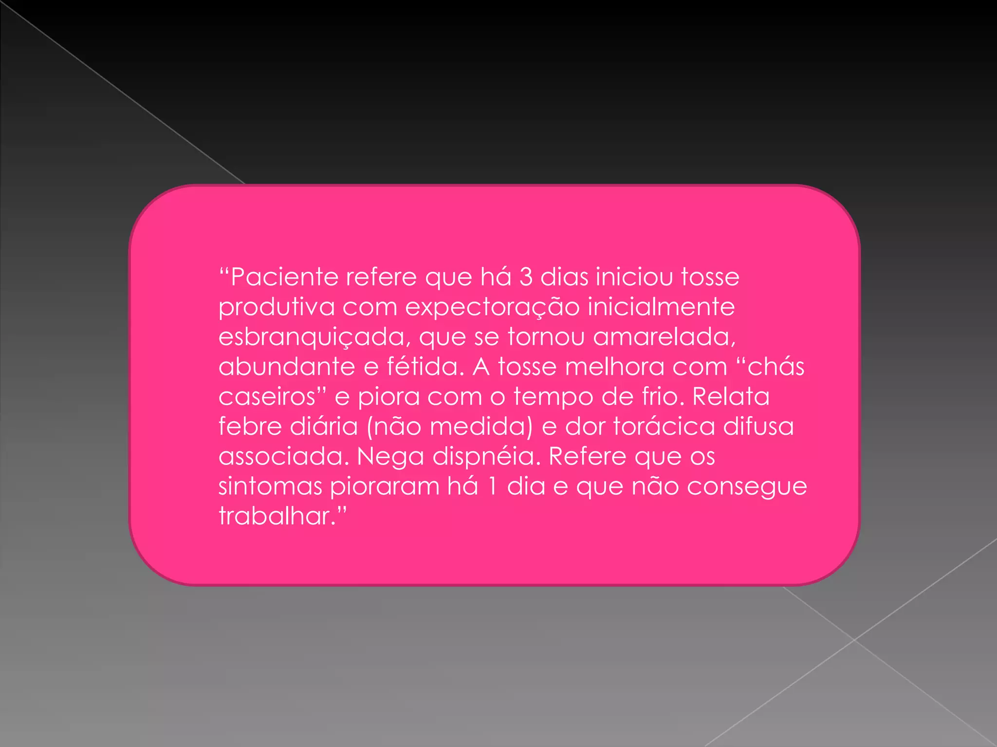 “Paciente refere que há 3 dias iniciou tosse
produtiva com expectoração inicialmente
esbranquiçada, que se tornou amarelada,
abundante e fétida. A tosse melhora com “chás
caseiros” e piora com o tempo de frio. Relata
febre diária (não medida) e dor torácica difusa
associada. Nega dispnéia. Refere que os
sintomas pioraram há 1 dia e que não consegue
trabalhar.”
 