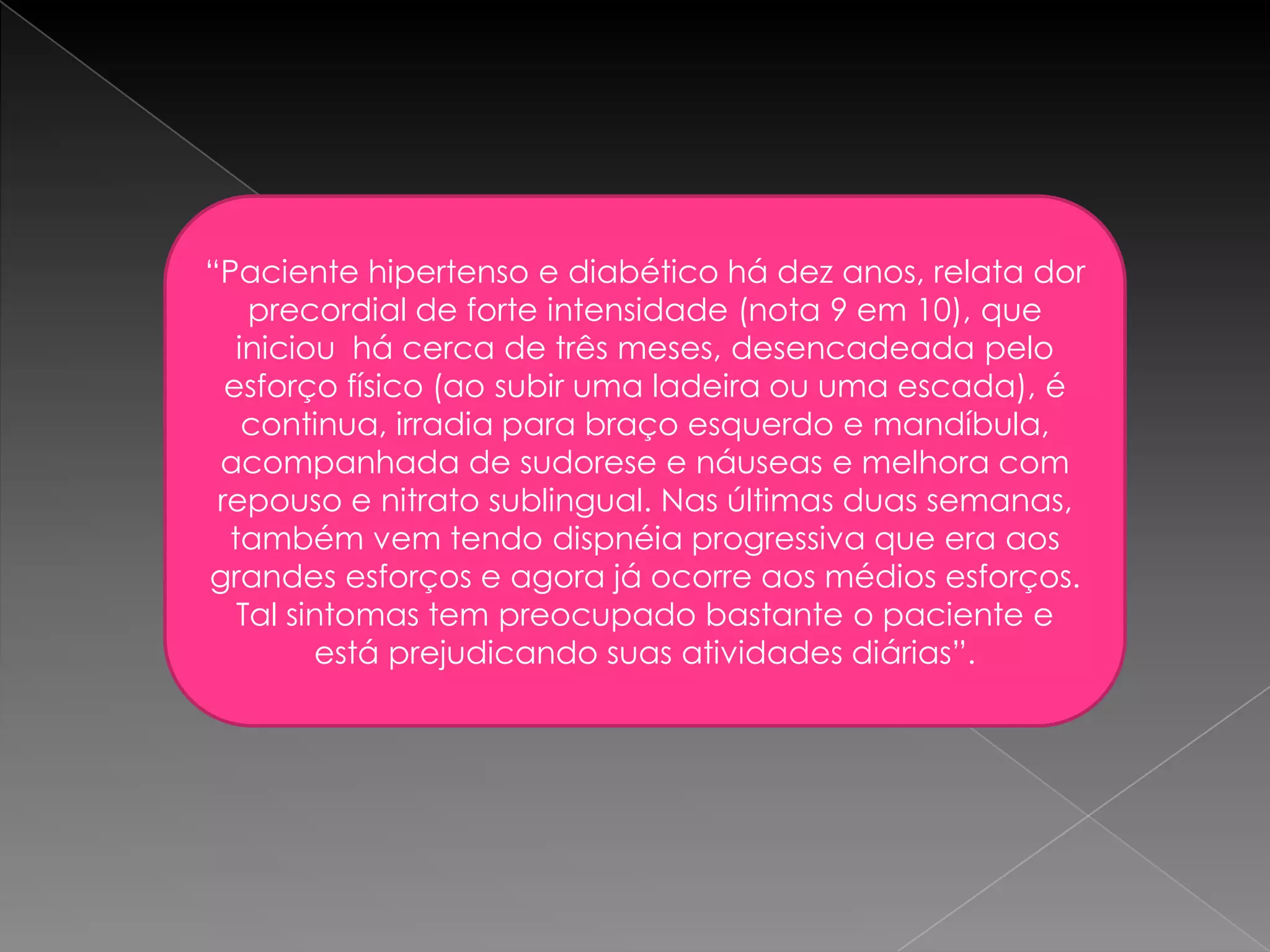 “Paciente hipertenso e diabético há dez anos, relata dor
    precordial de forte intensidade (nota 9 em 10), que
   iniciou há cerca de três meses, desencadeada pelo
  esforço físico (ao subir uma ladeira ou uma escada), é
    continua, irradia para braço esquerdo e mandíbula,
 acompanhada de sudorese e náuseas e melhora com
 repouso e nitrato sublingual. Nas últimas duas semanas,
  também vem tendo dispnéia progressiva que era aos
grandes esforços e agora já ocorre aos médios esforços.
   Tal sintomas tem preocupado bastante o paciente e
         está prejudicando suas atividades diárias”.
 