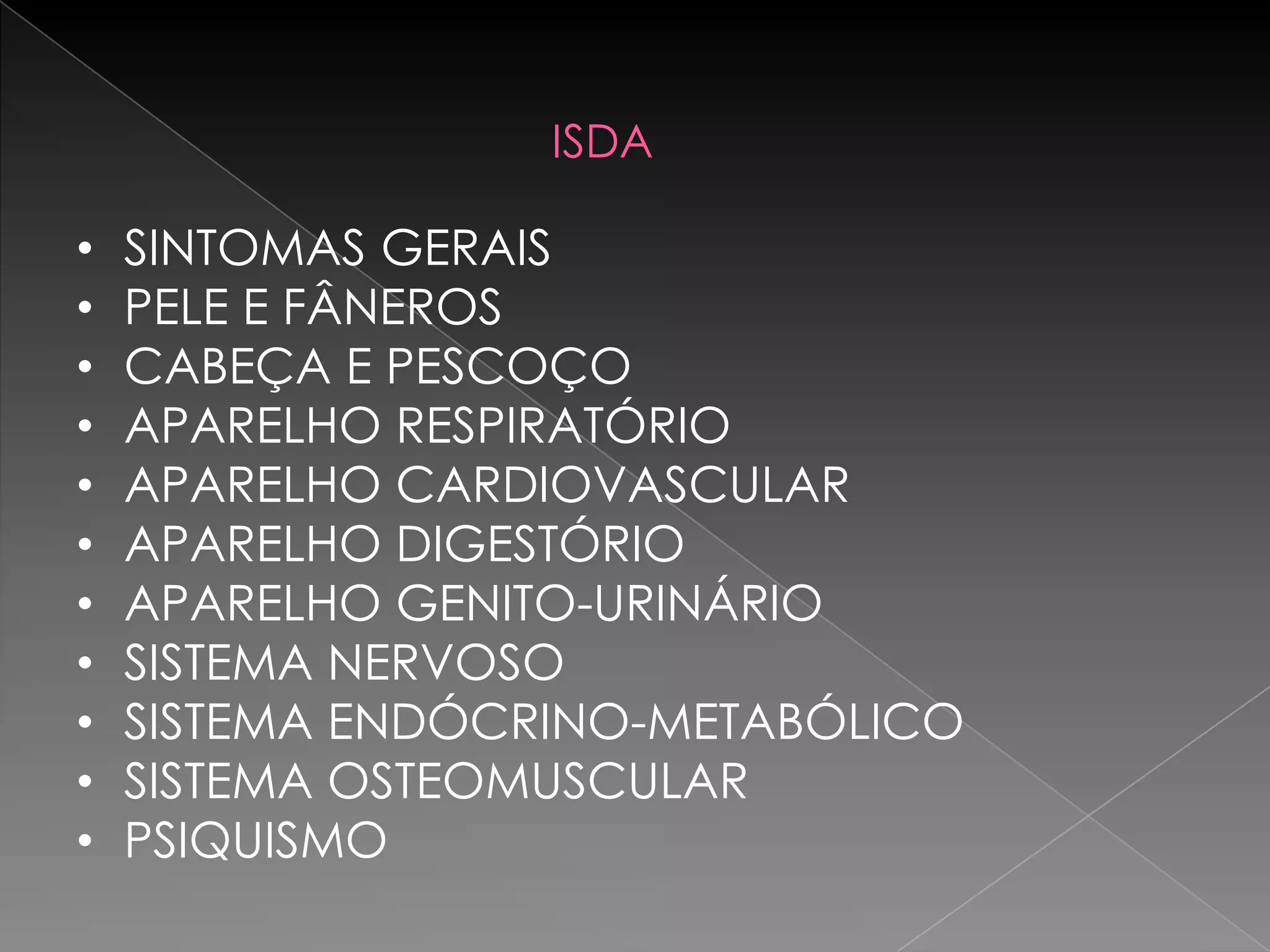 ISDA

•   SINTOMAS GERAIS
•   PELE E FÂNEROS
•   CABEÇA E PESCOÇO
•   APARELHO RESPIRATÓRIO
•   APARELHO CARDIOVASCULAR
•   APARELHO DIGESTÓRIO
•   APARELHO GENITO-URINÁRIO
•   SISTEMA NERVOSO
•   SISTEMA ENDÓCRINO-METABÓLICO
•   SISTEMA OSTEOMUSCULAR
•   PSIQUISMO
 