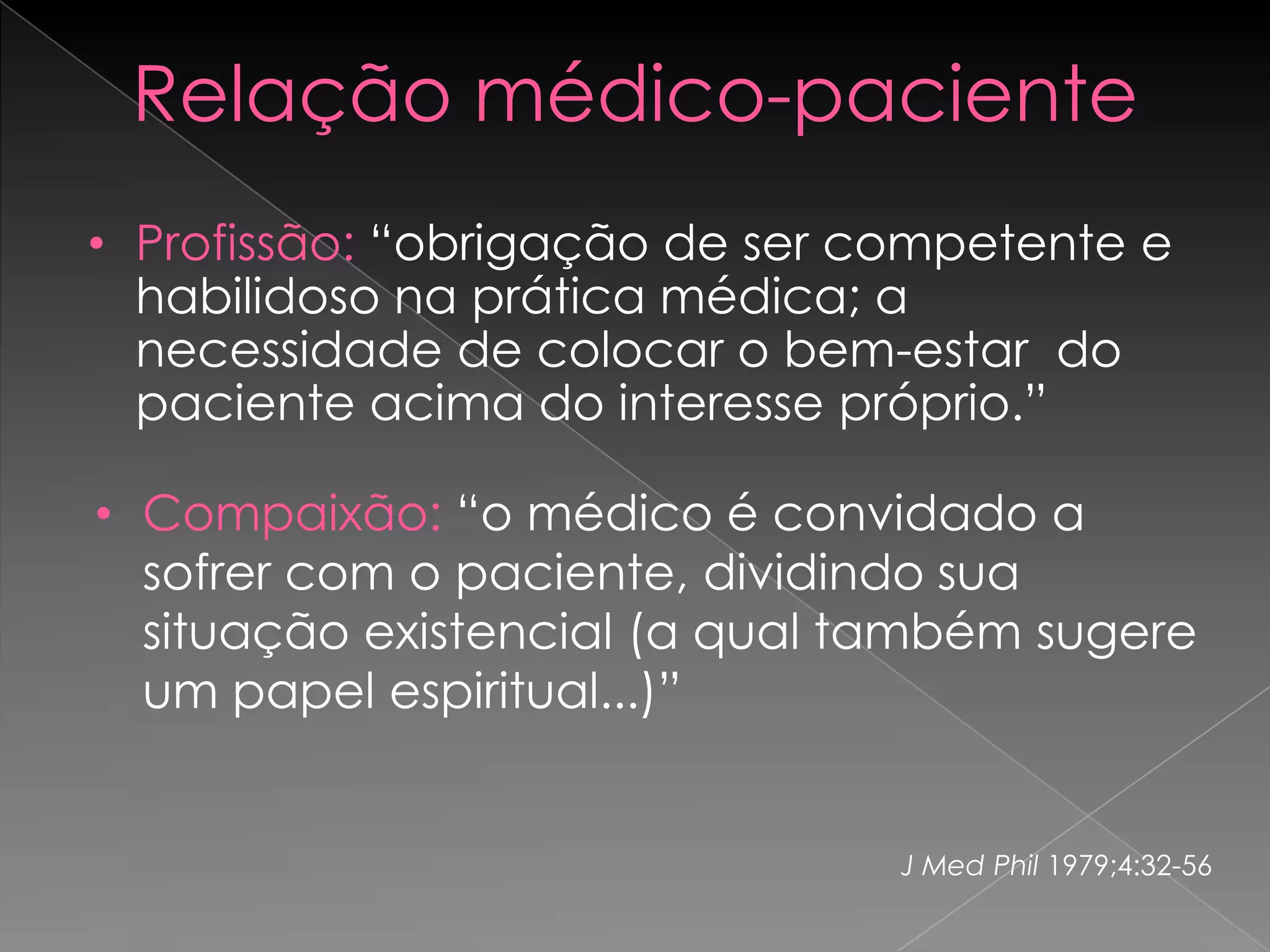 Relação médico-paciente
• Profissão: “obrigação de ser competente e
  habilidoso na prática médica; a
  necessidade de colocar o bem-estar do
  paciente acima do interesse próprio.”

• Compaixão: “o médico é convidado a
  sofrer com o paciente, dividindo sua
  situação existencial (a qual também sugere
  um papel espiritual...)”


                                J Med Phil 1979;4:32-56
 