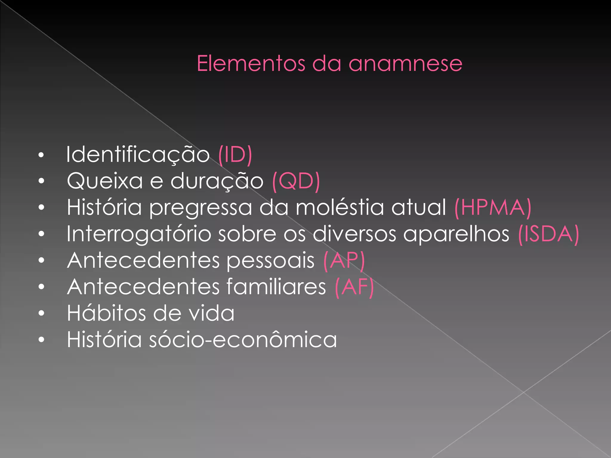Elementos da anamnese



•   Identificação (ID)
•   Queixa e duração (QD)
•   História pregressa da moléstia atual (HPMA)
•   Interrogatório sobre os diversos aparelhos (ISDA)
•   Antecedentes pessoais (AP)
•   Antecedentes familiares (AF)
•   Hábitos de vida
•   História sócio-econômica
 