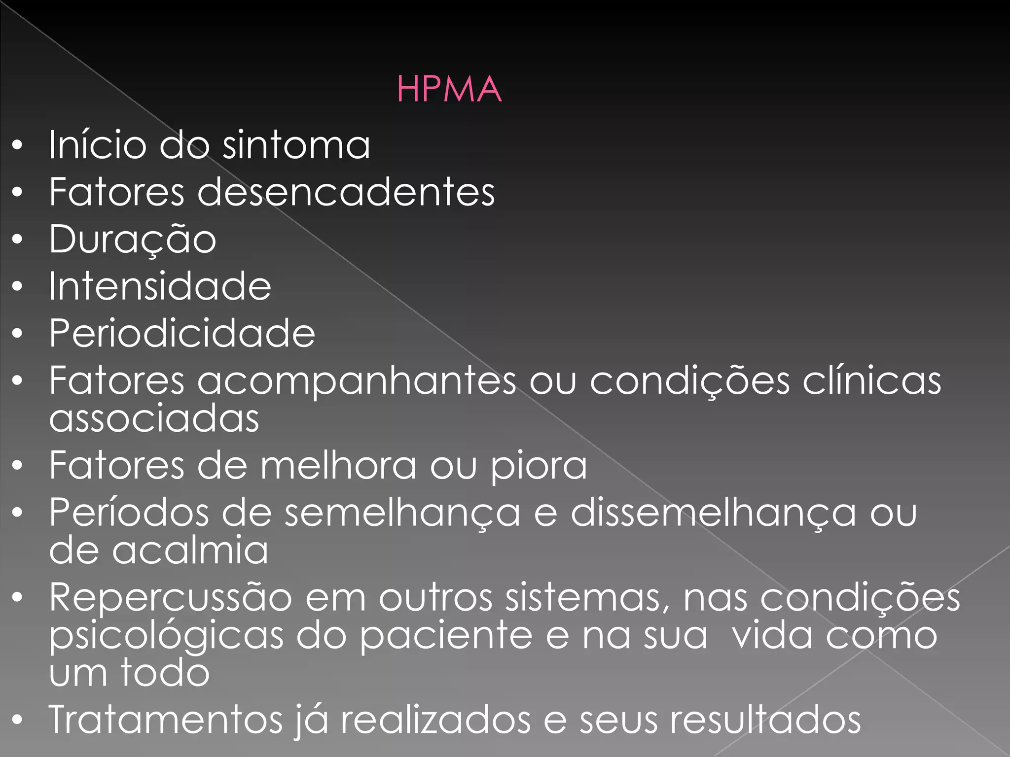 HPMA
•   Início do sintoma
•   Fatores desencadentes
•   Duração
•   Intensidade
•   Periodicidade
•   Fatores acompanhantes ou condições clínicas
    associadas
•   Fatores de melhora ou piora
•   Períodos de semelhança e dissemelhança ou
    de acalmia
•   Repercussão em outros sistemas, nas condições
    psicológicas do paciente e na sua vida como
    um todo
•   Tratamentos já realizados e seus resultados
 