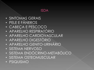 ISDA

•   SINTOMAS GERAIS
•   PELE E FÂNEROS
•   CABEÇA E PESCOÇO
•   APARELHO RESPIRATÓRIO
•   APARELHO CARDIOVASCULAR
•   APARELHO DIGESTÓRIO
•   APARELHO GENITO-URINÁRIO
•   SISTEMA NERVOSO
•   SISTEMA ENDÓCRINO-METABÓLICO
•   SISTEMA OSTEOMUSCULAR
•   PSIQUISMO
 