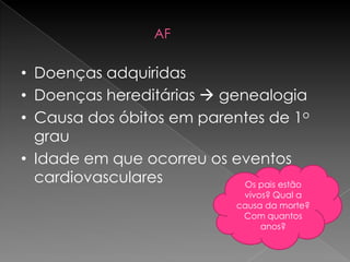AF

• Doenças adquiridas
• Doenças hereditárias  genealogia
• Causa dos óbitos em parentes de 1o
  grau
• Idade em que ocorreu os eventos
  cardiovasculares          Os pais estão
                               vivos? Qual a
                              causa da morte?
                               Com quantos
                                   anos?
 