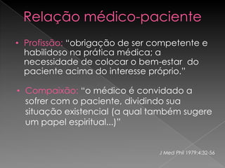 Relação médico-paciente
• Profissão: “obrigação de ser competente e
  habilidoso na prática médica; a
  necessidade de colocar o bem-estar do
  paciente acima do interesse próprio.”

• Compaixão: “o médico é convidado a
  sofrer com o paciente, dividindo sua
  situação existencial (a qual também sugere
  um papel espiritual...)”


                                J Med Phil 1979;4:32-56
 