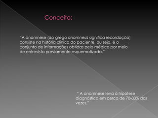 Conceito:


“A anamnese (do grego anamnesis significa recordação)
consiste na história clínica do paciente, ou seja, é o
conjunto de informações obtidas pelo médico por meio
de entrevista previamente esquematizada.”




                           “ A anamnese leva à hipótese
                           diagnóstica em cerca de 70-80% das
                           vezes.”
 
