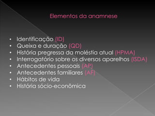 Elementos da anamnese



•   Identificação (ID)
•   Queixa e duração (QD)
•   História pregressa da moléstia atual (HPMA)
•   Interrogatório sobre os diversos aparelhos (ISDA)
•   Antecedentes pessoais (AP)
•   Antecedentes familiares (AF)
•   Hábitos de vida
•   História sócio-econômica
 
