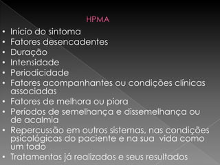 HPMA
•   Início do sintoma
•   Fatores desencadentes
•   Duração
•   Intensidade
•   Periodicidade
•   Fatores acompanhantes ou condições clínicas
    associadas
•   Fatores de melhora ou piora
•   Períodos de semelhança e dissemelhança ou
    de acalmia
•   Repercussão em outros sistemas, nas condições
    psicológicas do paciente e na sua vida como
    um todo
•   Tratamentos já realizados e seus resultados
 